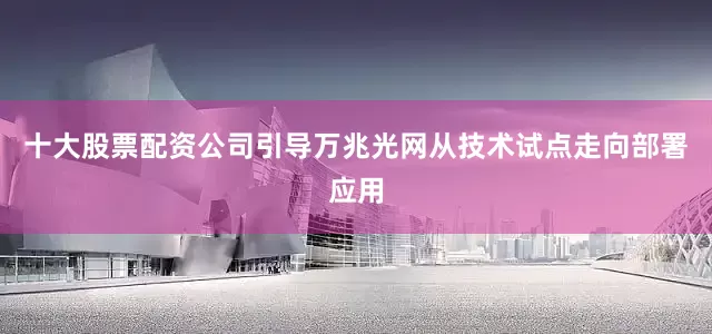 十大股票配资公司引导万兆光网从技术试点走向部署应用
