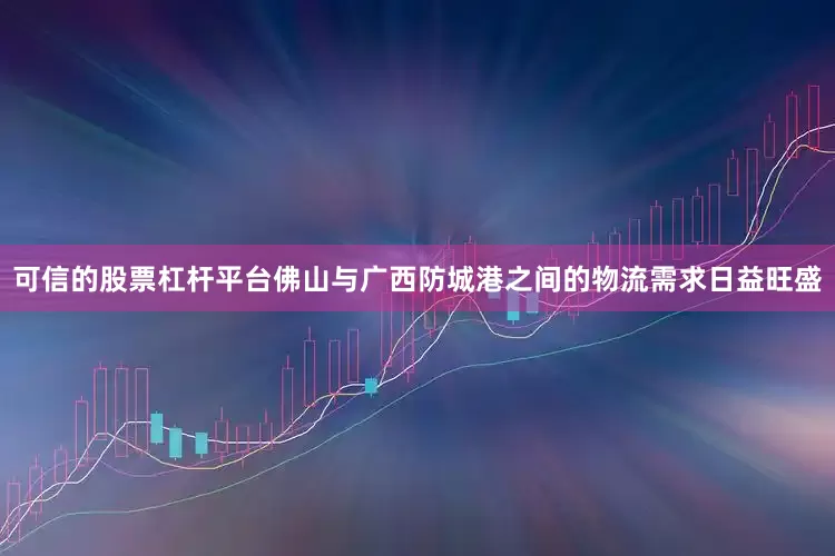 可信的股票杠杆平台佛山与广西防城港之间的物流需求日益旺盛